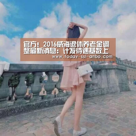 官方!2016威海退休养老金调整最新消息:计发待遇基数上涨478元“安博体育官网下载”(图1) 安博体育官网下载